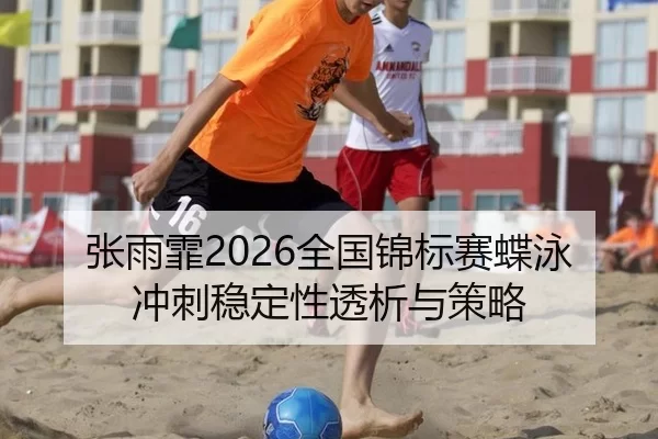 张雨霏2026全国锦标赛蝶泳冲刺稳定性透析与策略