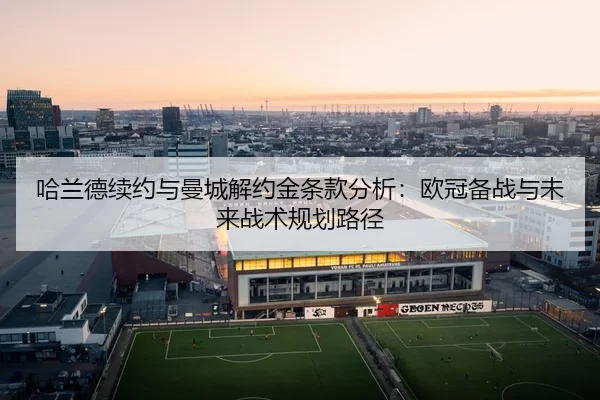 哈兰德续约与曼城解约金条款分析：欧冠备战与未来战术规划路径